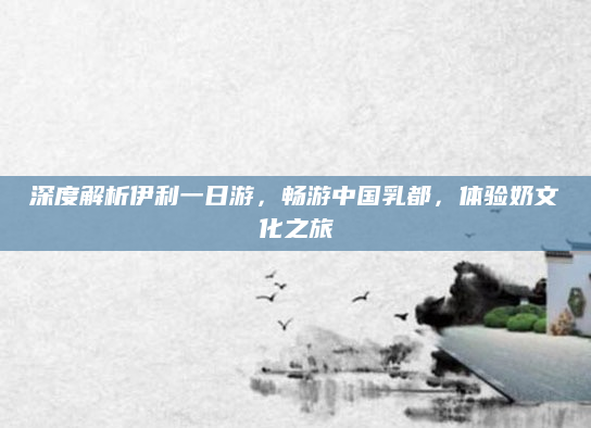 深度解析伊利一日游，畅游中国乳都，体验奶文化之旅