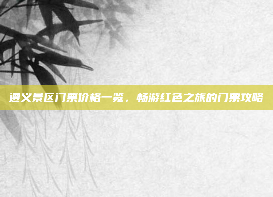 遵义景区门票价格一览，畅游红色之旅的门票攻略
