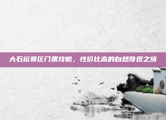大石裕景区门票攻略，性价比高的自然奇观之旅