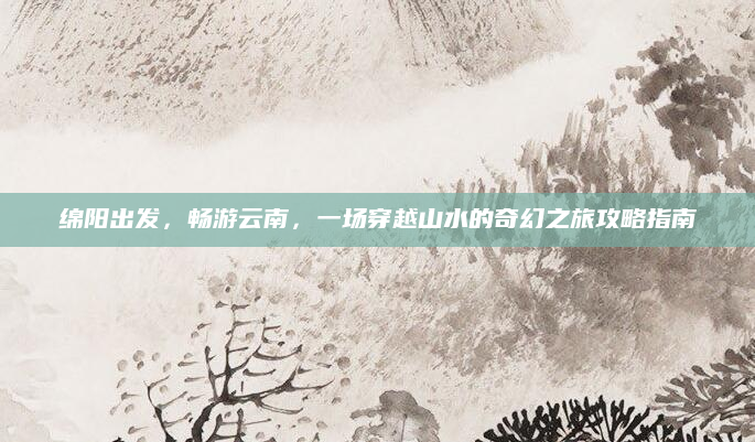 绵阳出发，畅游云南，一场穿越山水的奇幻之旅攻略指南