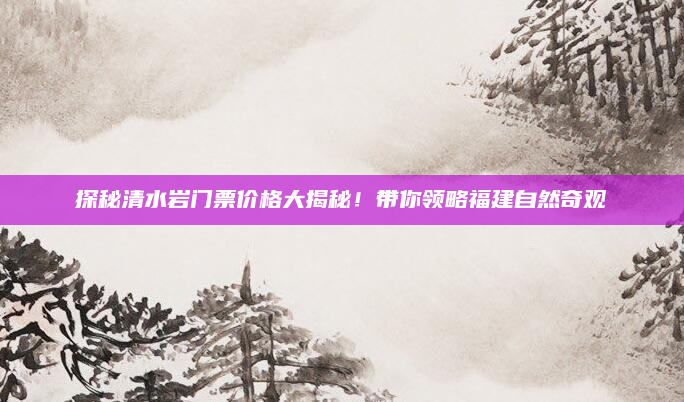 探秘清水岩门票价格大揭秘！带你领略福建自然奇观