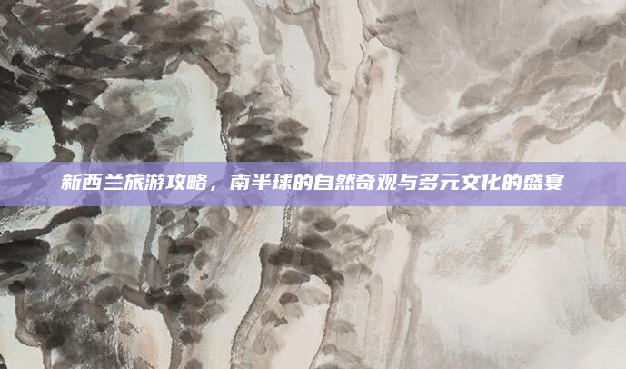 新西兰旅游攻略，南半球的自然奇观与多元文化的盛宴