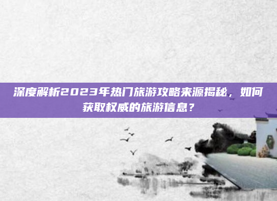 深度解析2023年热门旅游攻略来源揭秘，如何获取权威的旅游信息？