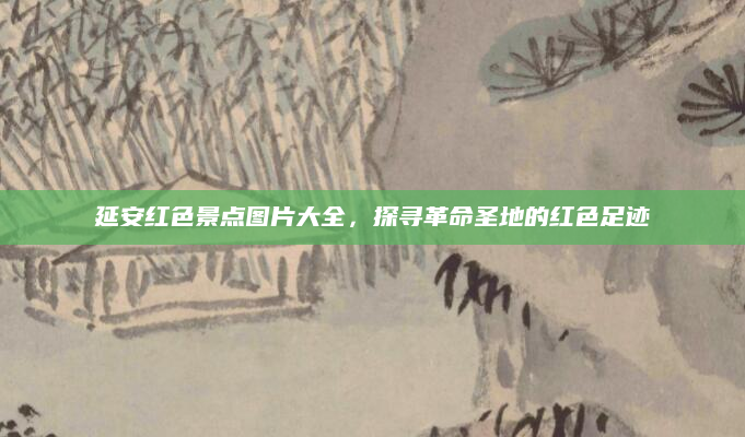 延安红色景点图片大全，探寻革命圣地的红色足迹