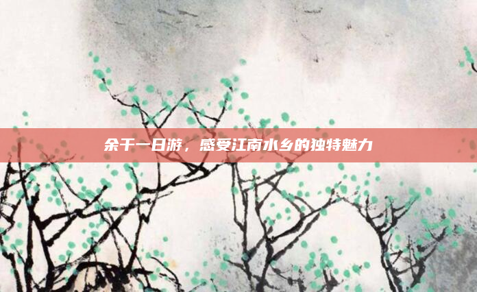 余干一日游，感受江南水乡的独特魅力