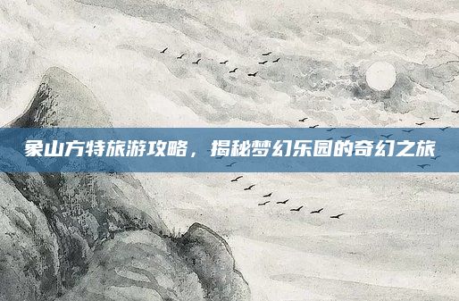 象山方特旅游攻略，揭秘梦幻乐园的奇幻之旅