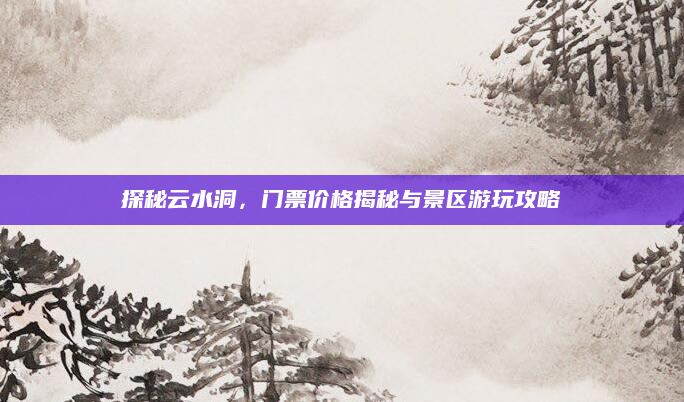 探秘云水洞，门票价格揭秘与景区游玩攻略