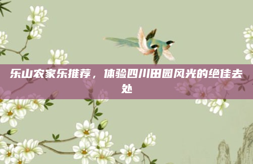 乐山农家乐推荐，体验四川田园风光的绝佳去处