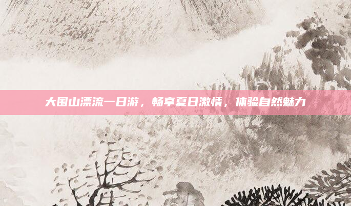 大围山漂流一日游，畅享夏日激情，体验自然魅力