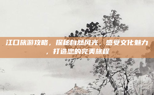 江口旅游攻略，探秘自然风光，感受文化魅力，打造您的完美旅程