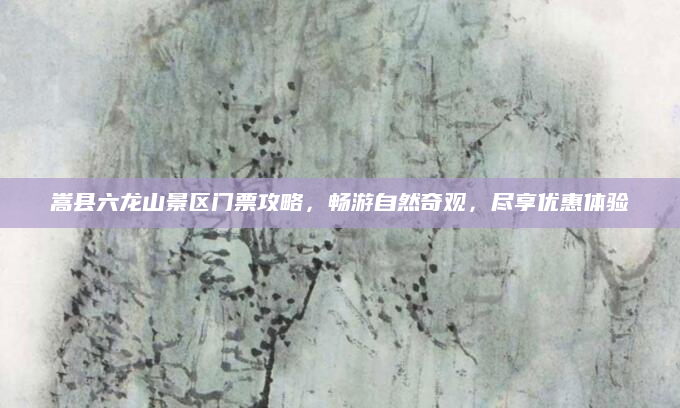 嵩县六龙山景区门票攻略，畅游自然奇观，尽享优惠体验
