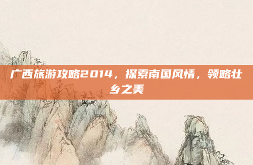 广西旅游攻略2014，探索南国风情，领略壮乡之美
