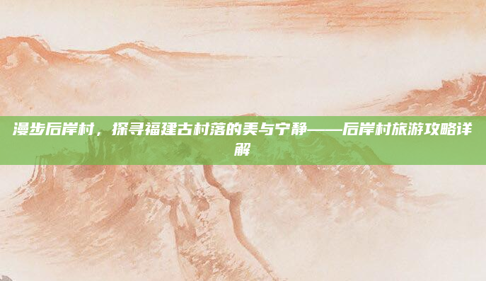 漫步后岸村，探寻福建古村落的美与宁静——后岸村旅游攻略详解