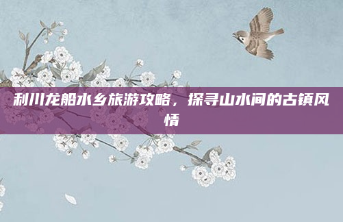利川龙船水乡旅游攻略，探寻山水间的古镇风情