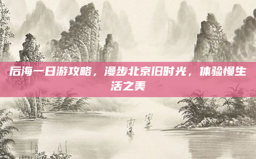 后海一日游攻略，漫步北京旧时光，体验慢生活之美