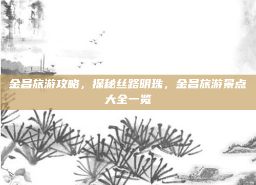 金昌旅游攻略，探秘丝路明珠，金昌旅游景点大全一览