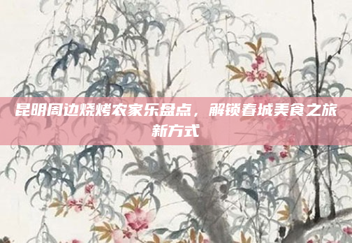 昆明周边烧烤农家乐盘点，解锁春城美食之旅新方式