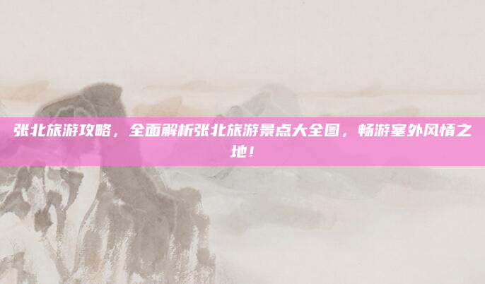 张北旅游攻略，全面解析张北旅游景点大全图，畅游塞外风情之地！