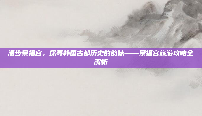 漫步景福宫，探寻韩国古都历史的韵味——景福宫旅游攻略全解析