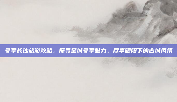 冬季长沙旅游攻略，探寻星城冬季魅力，尽享暖阳下的古城风情