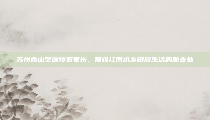 苏州西山望湖楼农家乐，体验江南水乡田园生活的新去处