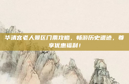 华清宫老人景区门票攻略，畅游历史遗迹，尊享优惠福利！