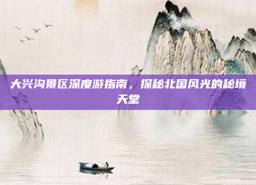 大兴沟景区深度游指南，探秘北国风光的秘境天堂