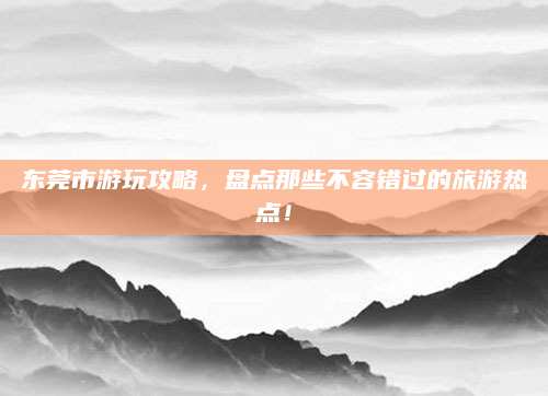 东莞市游玩攻略，盘点那些不容错过的旅游热点！