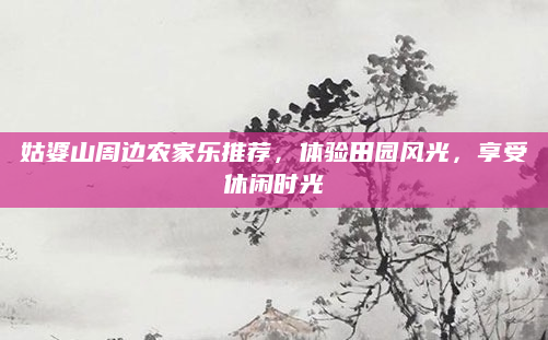 姑婆山周边农家乐推荐，体验田园风光，享受休闲时光