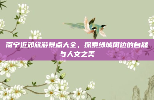 南宁近郊旅游景点大全，探索绿城周边的自然与人文之美