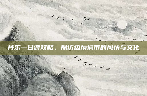 丹东一日游攻略，探访边境城市的风情与文化