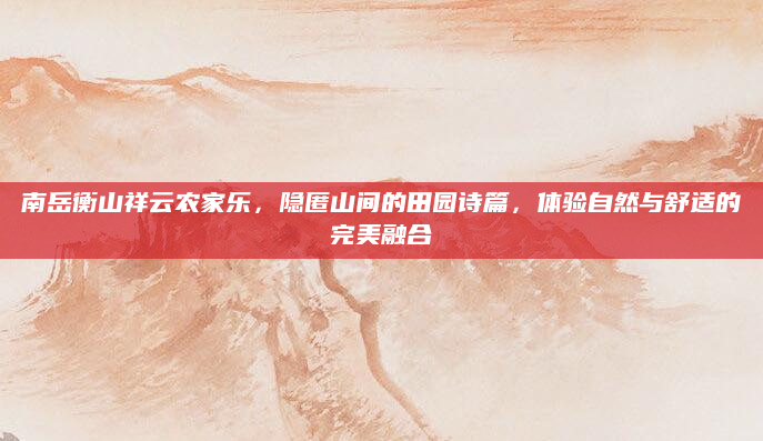南岳衡山祥云农家乐，隐匿山间的田园诗篇，体验自然与舒适的完美融合