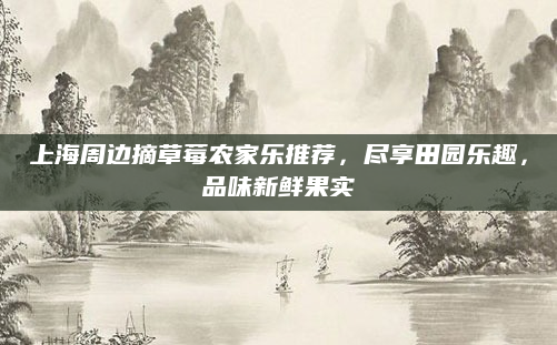 上海周边摘草莓农家乐推荐，尽享田园乐趣，品味新鲜果实