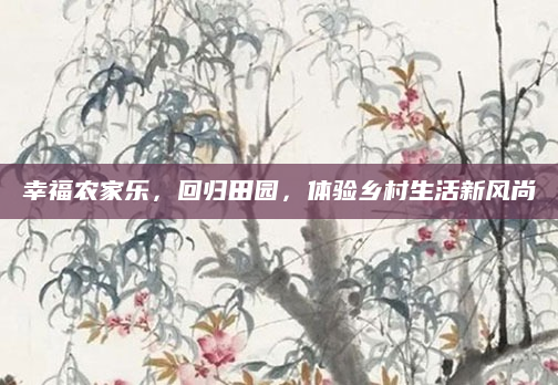 幸福农家乐，回归田园，体验乡村生活新风尚