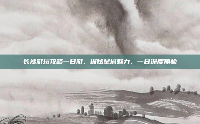 长沙游玩攻略一日游，探秘星城魅力，一日深度体验