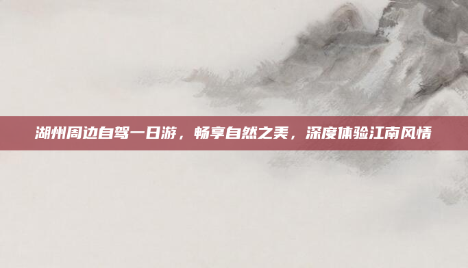 湖州周边自驾一日游，畅享自然之美，深度体验江南风情