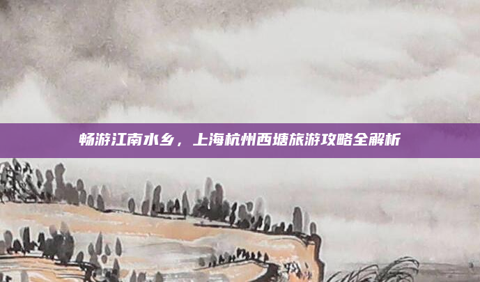 畅游江南水乡，上海杭州西塘旅游攻略全解析