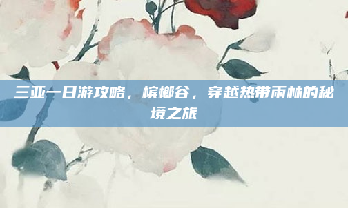 三亚一日游攻略，槟榔谷，穿越热带雨林的秘境之旅