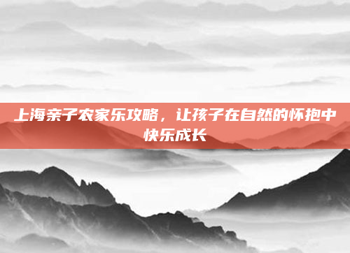 上海亲子农家乐攻略，让孩子在自然的怀抱中快乐成长