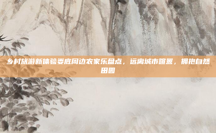 乡村旅游新体验娄底周边农家乐盘点，远离城市喧嚣，拥抱自然田园