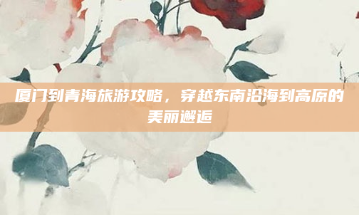 厦门到青海旅游攻略，穿越东南沿海到高原的美丽邂逅