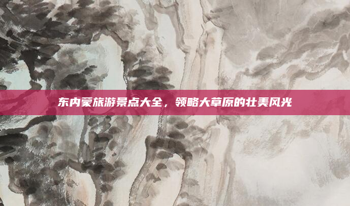 东内蒙旅游景点大全，领略大草原的壮美风光