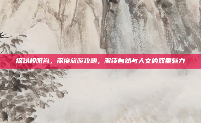 探秘朝阳沟，深度旅游攻略，解锁自然与人文的双重魅力