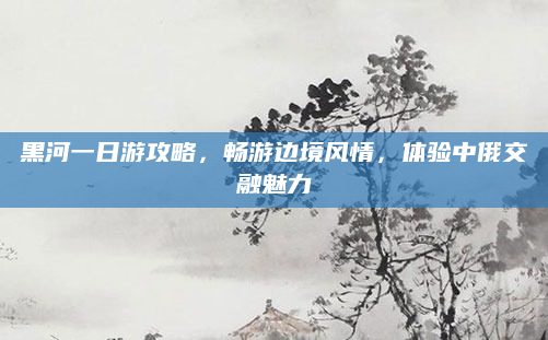 黑河一日游攻略，畅游边境风情，体验中俄交融魅力