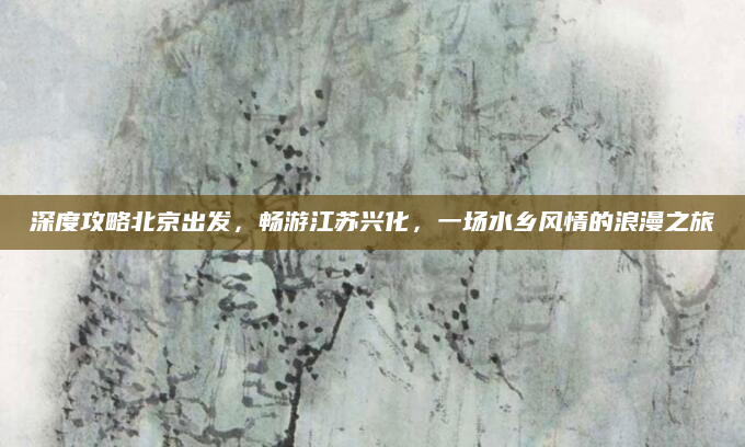 深度攻略北京出发，畅游江苏兴化，一场水乡风情的浪漫之旅