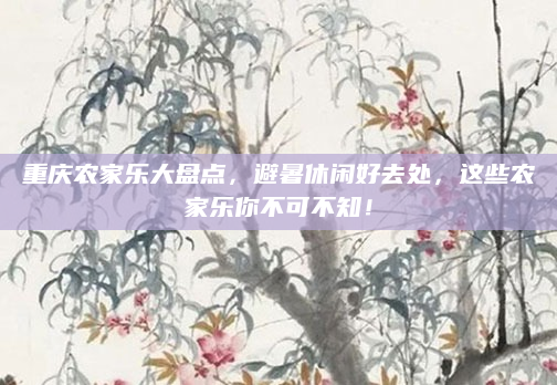 重庆农家乐大盘点，避暑休闲好去处，这些农家乐你不可不知！