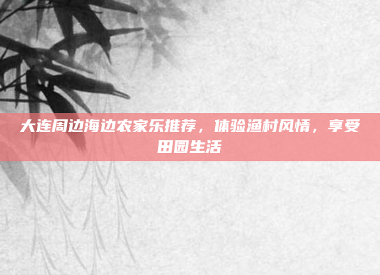 大连周边海边农家乐推荐，体验渔村风情，享受田园生活