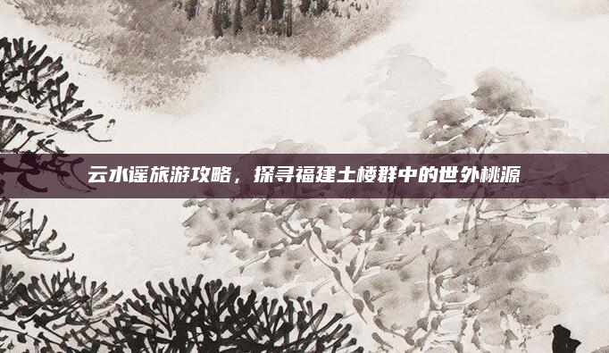云水谣旅游攻略，探寻福建土楼群中的世外桃源