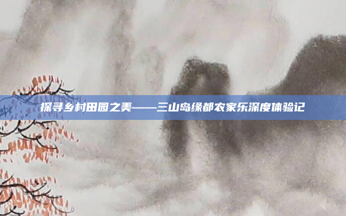 探寻乡村田园之美——三山岛缘都农家乐深度体验记