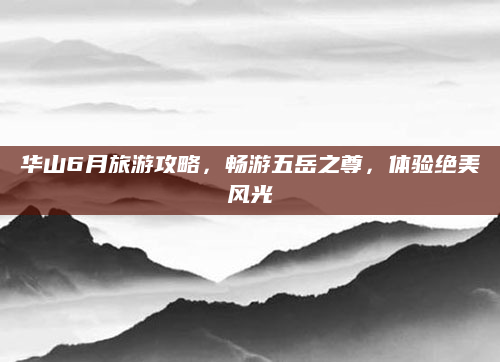 华山6月旅游攻略，畅游五岳之尊，体验绝美风光
